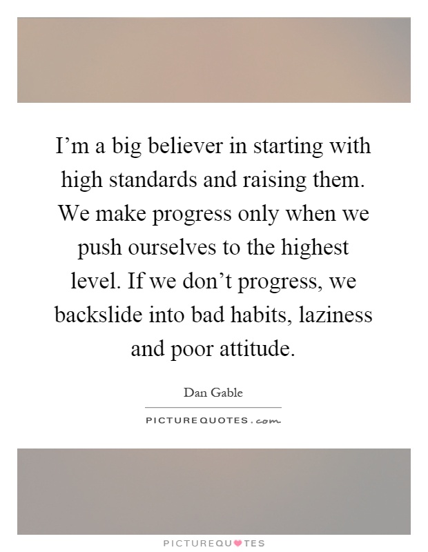 I'm a big believer in starting with high standards and raising them. We make progress only when we push ourselves to the highest level. If we don't progress, we backslide into bad habits, laziness and poor attitude Picture Quote #1