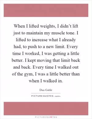 When I lifted weights, I didn’t lift just to maintain my muscle tone. I lifted to increase what I already had, to push to a new limit. Every time I worked, I was getting a little better. I kept moving that limit back and back. Every time I walked out of the gym, I was a little better than when I walked in Picture Quote #1