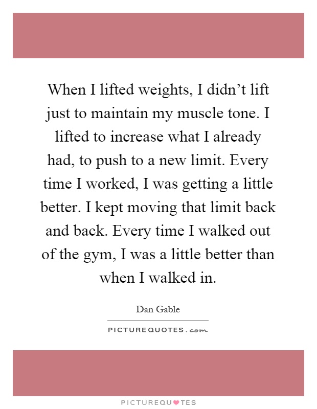 When I lifted weights, I didn't lift just to maintain my muscle tone. I lifted to increase what I already had, to push to a new limit. Every time I worked, I was getting a little better. I kept moving that limit back and back. Every time I walked out of the gym, I was a little better than when I walked in Picture Quote #1