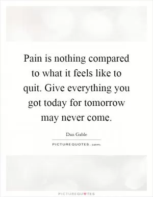 Pain is nothing compared to what it feels like to quit. Give everything you got today for tomorrow may never come Picture Quote #1