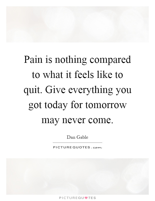 Pain is nothing compared to what it feels like to quit. Give everything you got today for tomorrow may never come Picture Quote #1