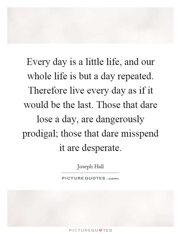 Every day is a little life, and our whole life is but a day repeated. Therefore live every day as if it would be the last. Those that dare lose a day, are dangerously prodigal; those that dare misspend it are desperate Picture Quote #1