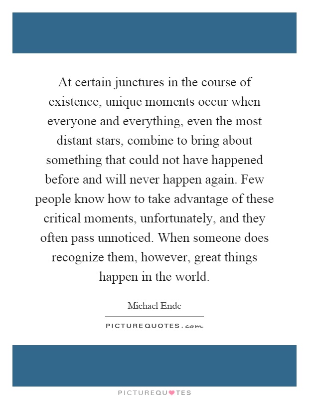 At certain junctures in the course of existence, unique moments occur when everyone and everything, even the most distant stars, combine to bring about something that could not have happened before and will never happen again. Few people know how to take advantage of these critical moments, unfortunately, and they often pass unnoticed. When someone does recognize them, however, great things happen in the world Picture Quote #1