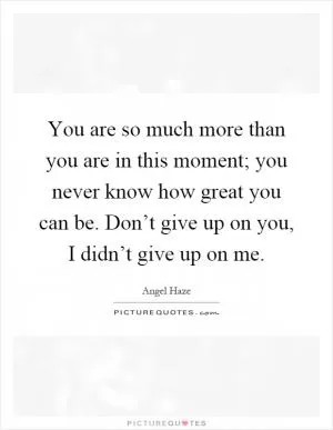 You are so much more than you are in this moment; you never know how great you can be. Don’t give up on you, I didn’t give up on me Picture Quote #1
