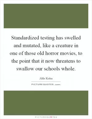 Standardized testing has swelled and mutated, like a creature in one of those old horror movies, to the point that it now threatens to swallow our schools whole Picture Quote #1