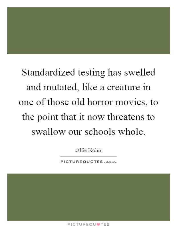 Standardized testing has swelled and mutated, like a creature in one of those old horror movies, to the point that it now threatens to swallow our schools whole Picture Quote #1