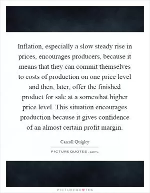 Inflation, especially a slow steady rise in prices, encourages producers, because it means that they can commit themselves to costs of production on one price level and then, later, offer the finished product for sale at a somewhat higher price level. This situation encourages production because it gives confidence of an almost certain profit margin Picture Quote #1