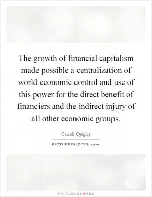 The growth of financial capitalism made possible a centralization of world economic control and use of this power for the direct benefit of financiers and the indirect injury of all other economic groups Picture Quote #1