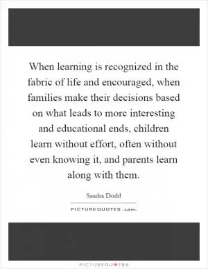 When learning is recognized in the fabric of life and encouraged, when families make their decisions based on what leads to more interesting and educational ends, children learn without effort, often without even knowing it, and parents learn along with them Picture Quote #1