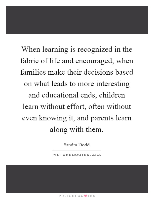 When learning is recognized in the fabric of life and encouraged, when families make their decisions based on what leads to more interesting and educational ends, children learn without effort, often without even knowing it, and parents learn along with them Picture Quote #1