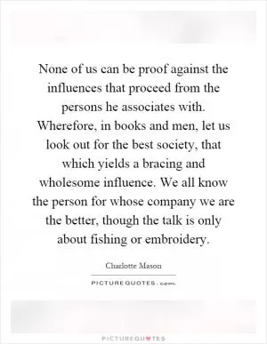 None of us can be proof against the influences that proceed from the persons he associates with. Wherefore, in books and men, let us look out for the best society, that which yields a bracing and wholesome influence. We all know the person for whose company we are the better, though the talk is only about fishing or embroidery Picture Quote #1