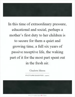 In this time of extraordinary pressure, educational and social, perhaps a mother’s first duty to her children is to secure for them a quiet and growing time, a full six years of passive receptive life, the waking part of it for the most part spent out in the fresh air Picture Quote #1