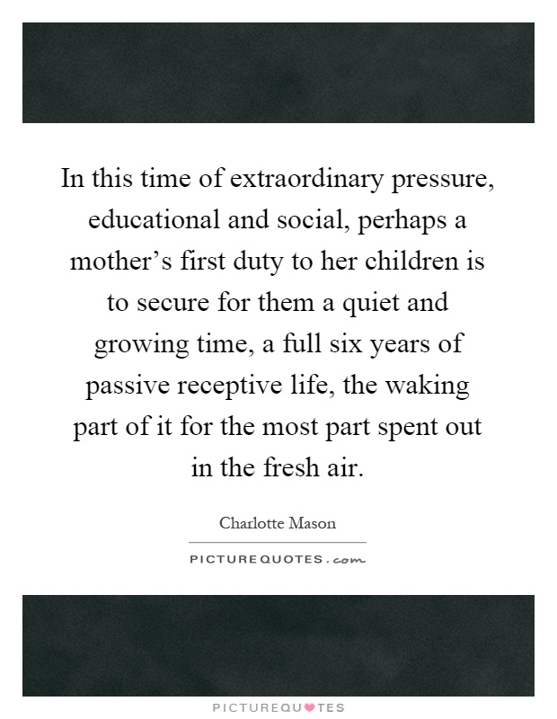 In this time of extraordinary pressure, educational and social, perhaps a mother's first duty to her children is to secure for them a quiet and growing time, a full six years of passive receptive life, the waking part of it for the most part spent out in the fresh air Picture Quote #1