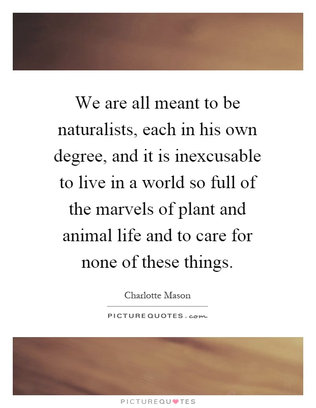 We are all meant to be naturalists, each in his own degree, and it is inexcusable to live in a world so full of the marvels of plant and animal life and to care for none of these things Picture Quote #1