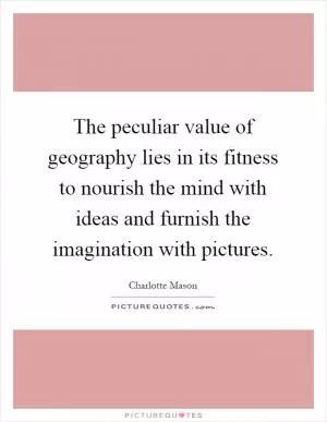 The peculiar value of geography lies in its fitness to nourish the mind with ideas and furnish the imagination with pictures Picture Quote #1