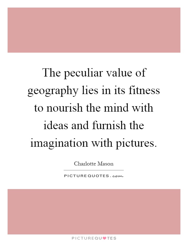 The peculiar value of geography lies in its fitness to nourish the mind with ideas and furnish the imagination with pictures Picture Quote #1