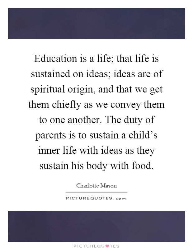 Education is a life; that life is sustained on ideas; ideas are of spiritual origin, and that we get them chiefly as we convey them to one another. The duty of parents is to sustain a child's inner life with ideas as they sustain his body with food Picture Quote #1