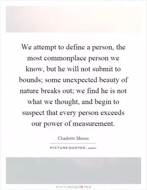 We attempt to define a person, the most commonplace person we know, but he will not submit to bounds; some unexpected beauty of nature breaks out; we find he is not what we thought, and begin to suspect that every person exceeds our power of measurement Picture Quote #1
