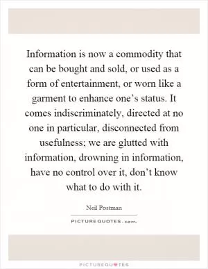 Information is now a commodity that can be bought and sold, or used as a form of entertainment, or worn like a garment to enhance one’s status. It comes indiscriminately, directed at no one in particular, disconnected from usefulness; we are glutted with information, drowning in information, have no control over it, don’t know what to do with it Picture Quote #1