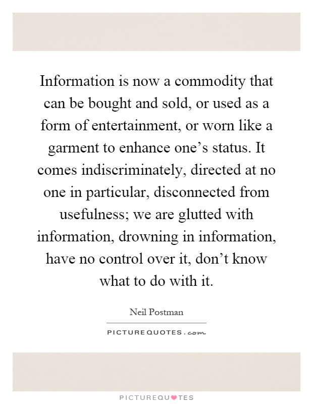 Information is now a commodity that can be bought and sold, or used as a form of entertainment, or worn like a garment to enhance one's status. It comes indiscriminately, directed at no one in particular, disconnected from usefulness; we are glutted with information, drowning in information, have no control over it, don't know what to do with it Picture Quote #1