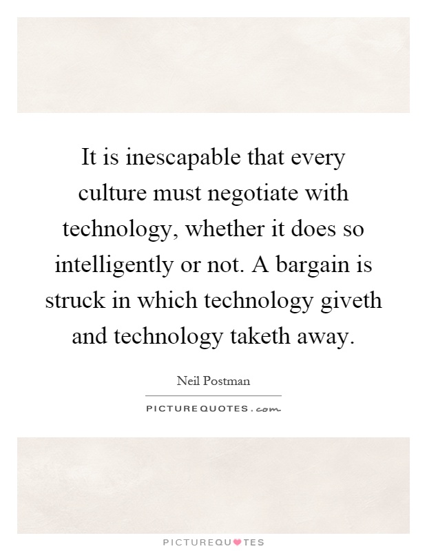 It is inescapable that every culture must negotiate with technology, whether it does so intelligently or not. A bargain is struck in which technology giveth and technology taketh away Picture Quote #1