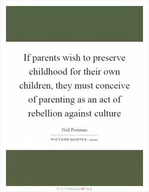 If parents wish to preserve childhood for their own children, they must conceive of parenting as an act of rebellion against culture Picture Quote #1