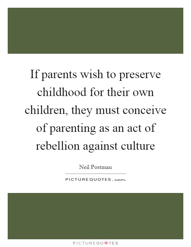 If parents wish to preserve childhood for their own children, they must conceive of parenting as an act of rebellion against culture Picture Quote #1