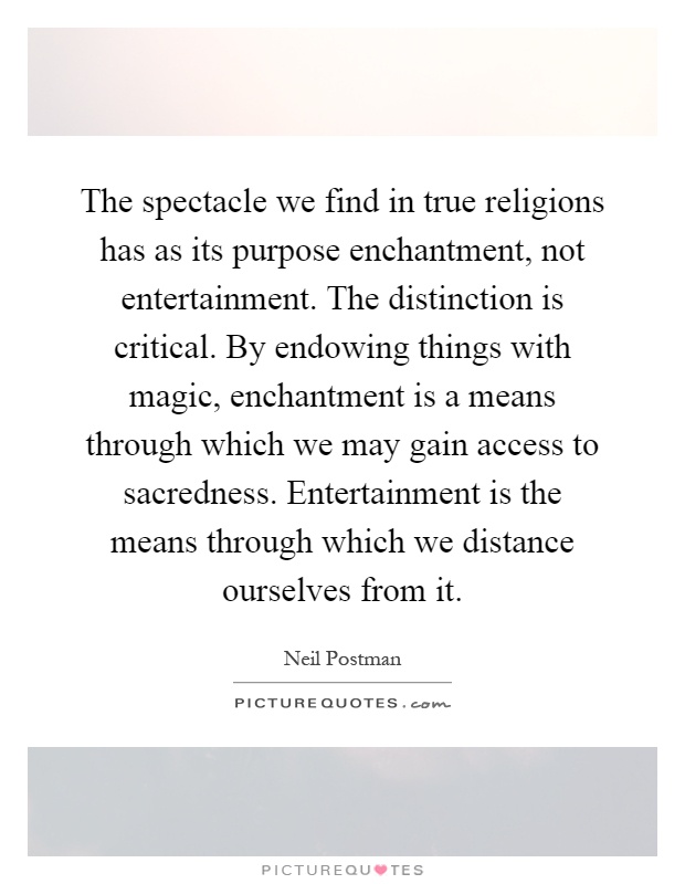 The spectacle we find in true religions has as its purpose enchantment, not entertainment. The distinction is critical. By endowing things with magic, enchantment is a means through which we may gain access to sacredness. Entertainment is the means through which we distance ourselves from it Picture Quote #1