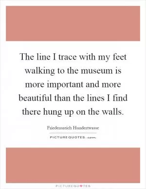 The line I trace with my feet walking to the museum is more important and more beautiful than the lines I find there hung up on the walls Picture Quote #1