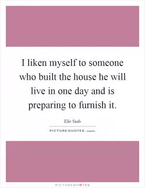 I liken myself to someone who built the house he will live in one day and is preparing to furnish it Picture Quote #1