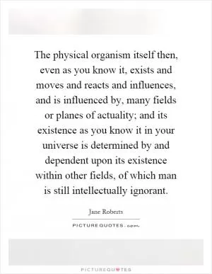 The physical organism itself then, even as you know it, exists and moves and reacts and influences, and is influenced by, many fields or planes of actuality; and its existence as you know it in your universe is determined by and dependent upon its existence within other fields, of which man is still intellectually ignorant Picture Quote #1