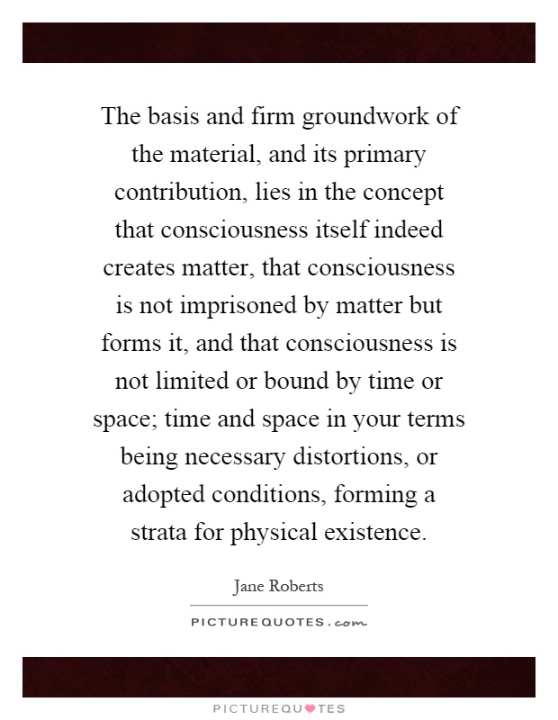 The basis and firm groundwork of the material, and its primary contribution, lies in the concept that consciousness itself indeed creates matter, that consciousness is not imprisoned by matter but forms it, and that consciousness is not limited or bound by time or space; time and space in your terms being necessary distortions, or adopted conditions, forming a strata for physical existence Picture Quote #1