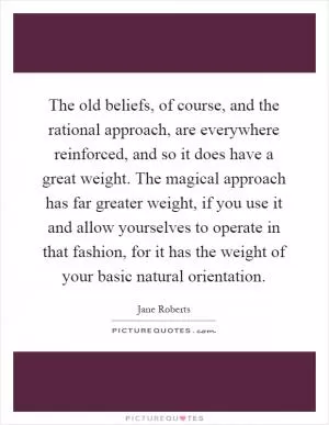 The old beliefs, of course, and the rational approach, are everywhere reinforced, and so it does have a great weight. The magical approach has far greater weight, if you use it and allow yourselves to operate in that fashion, for it has the weight of your basic natural orientation Picture Quote #1