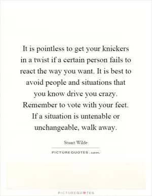 It is pointless to get your knickers in a twist if a certain person fails to react the way you want. It is best to avoid people and situations that you know drive you crazy. Remember to vote with your feet. If a situation is untenable or unchangeable, walk away Picture Quote #1