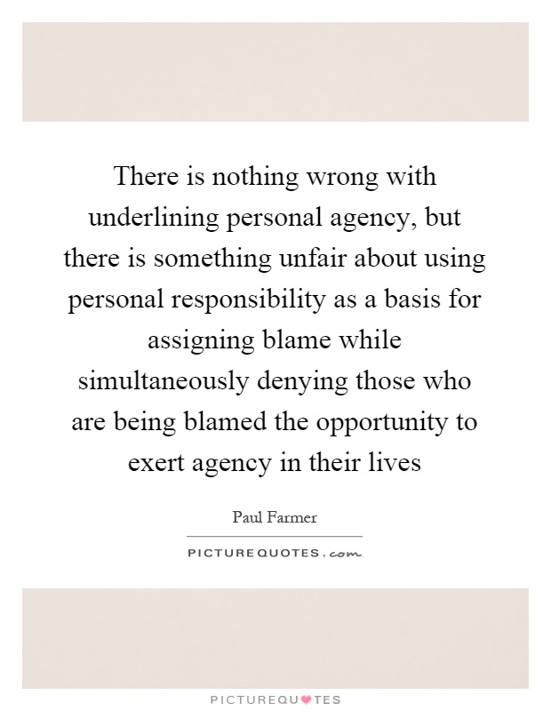 There is nothing wrong with underlining personal agency, but there is something unfair about using personal responsibility as a basis for assigning blame while simultaneously denying those who are being blamed the opportunity to exert agency in their lives Picture Quote #1