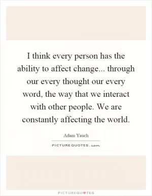 I think every person has the ability to affect change... through our every thought our every word, the way that we interact with other people. We are constantly affecting the world Picture Quote #1