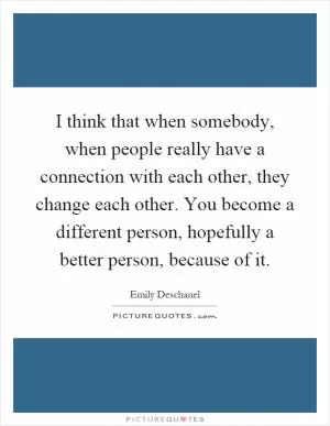 I think that when somebody, when people really have a connection with each other, they change each other. You become a different person, hopefully a better person, because of it Picture Quote #1