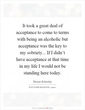 It took a great deal of acceptance to come to terms with being an alcoholic but acceptance was the key to my sobriety... If I didn’t have acceptance at that time in my life I would not be standing here today Picture Quote #1
