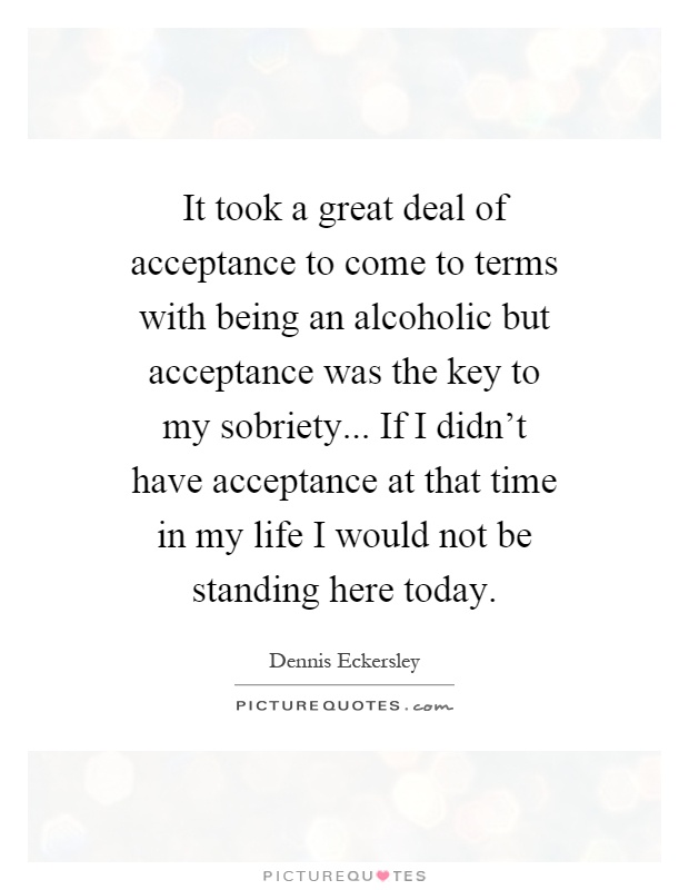 It took a great deal of acceptance to come to terms with being an alcoholic but acceptance was the key to my sobriety... If I didn't have acceptance at that time in my life I would not be standing here today Picture Quote #1