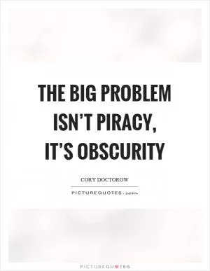 The big problem isn’t piracy, it’s obscurity Picture Quote #1