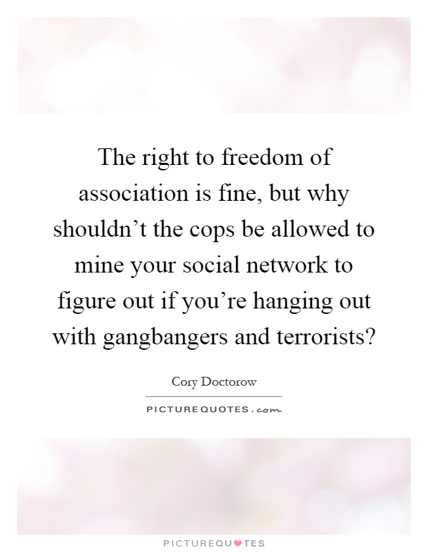 The right to freedom of association is fine, but why shouldn't the cops be allowed to mine your social network to figure out if you're hanging out with gangbangers and terrorists? Picture Quote #1