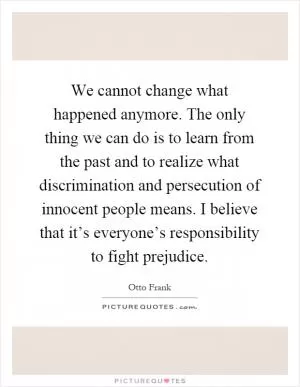 We cannot change what happened anymore. The only thing we can do is to learn from the past and to realize what discrimination and persecution of innocent people means. I believe that it’s everyone’s responsibility to fight prejudice Picture Quote #1