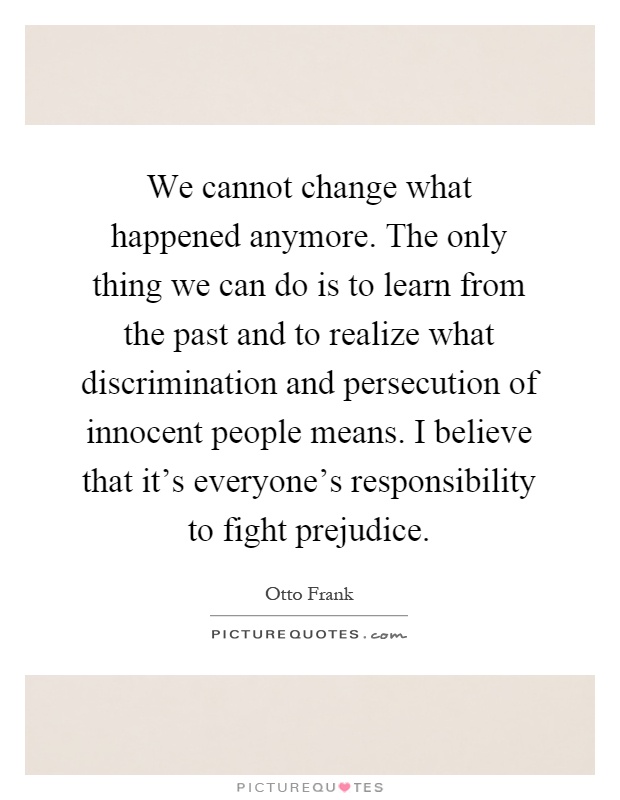 We cannot change what happened anymore. The only thing we can do is to learn from the past and to realize what discrimination and persecution of innocent people means. I believe that it's everyone's responsibility to fight prejudice Picture Quote #1