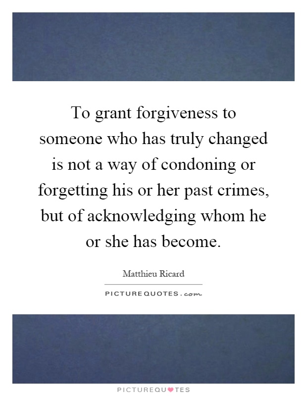 To grant forgiveness to someone who has truly changed is not a way of condoning or forgetting his or her past crimes, but of acknowledging whom he or she has become Picture Quote #1