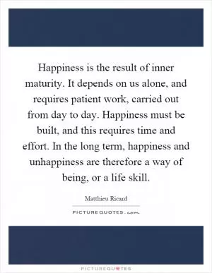 Happiness is the result of inner maturity. It depends on us alone, and requires patient work, carried out from day to day. Happiness must be built, and this requires time and effort. In the long term, happiness and unhappiness are therefore a way of being, or a life skill Picture Quote #1
