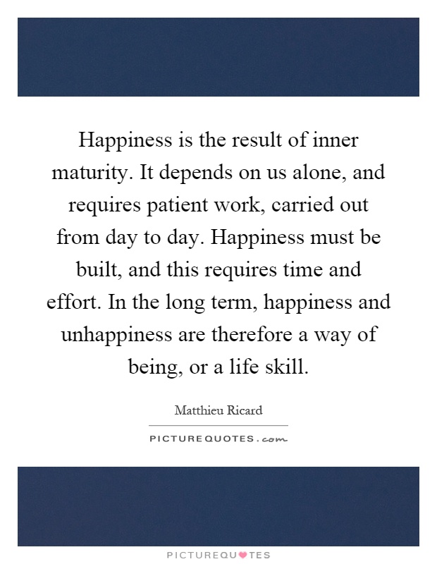 Happiness is the result of inner maturity. It depends on us alone, and requires patient work, carried out from day to day. Happiness must be built, and this requires time and effort. In the long term, happiness and unhappiness are therefore a way of being, or a life skill Picture Quote #1