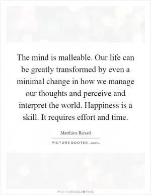 The mind is malleable. Our life can be greatly transformed by even a minimal change in how we manage our thoughts and perceive and interpret the world. Happiness is a skill. It requires effort and time Picture Quote #1