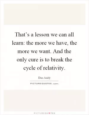 That’s a lesson we can all learn: the more we have, the more we want. And the only cure is to break the cycle of relativity Picture Quote #1