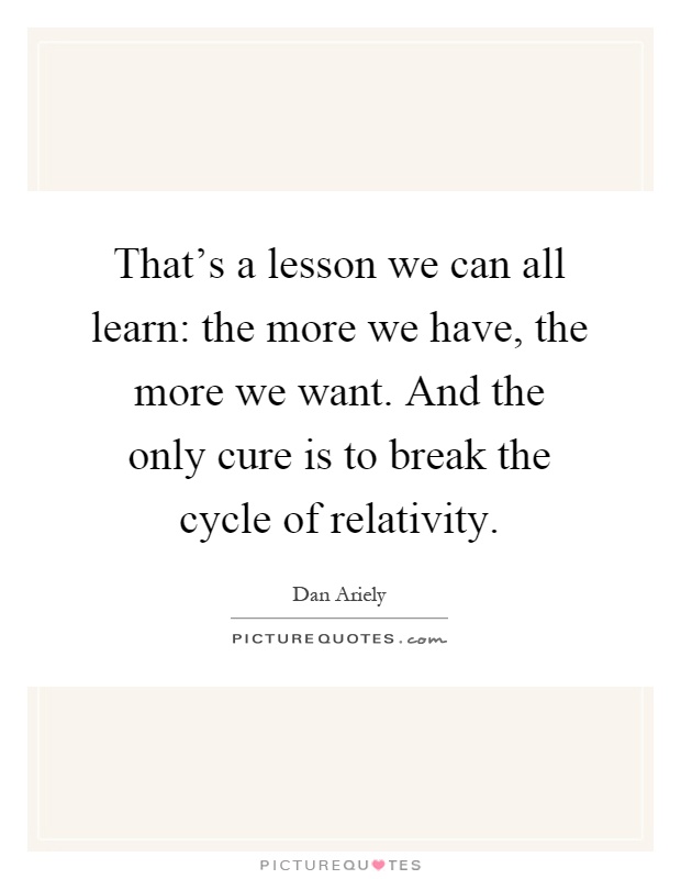 That's a lesson we can all learn: the more we have, the more we want. And the only cure is to break the cycle of relativity Picture Quote #1