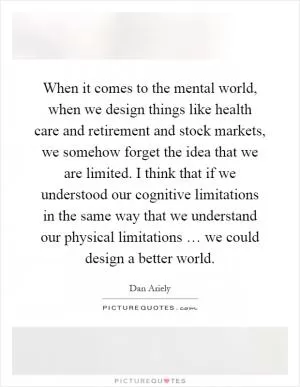 When it comes to the mental world, when we design things like health care and retirement and stock markets, we somehow forget the idea that we are limited. I think that if we understood our cognitive limitations in the same way that we understand our physical limitations … we could design a better world Picture Quote #1